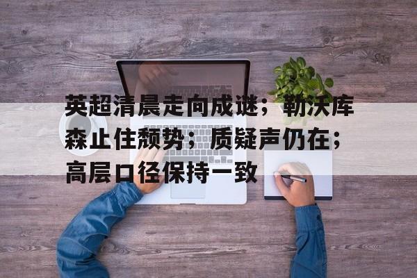 英超清晨走向成谜；勒沃库森止住颓势；质疑声仍在；高层口径保持一致